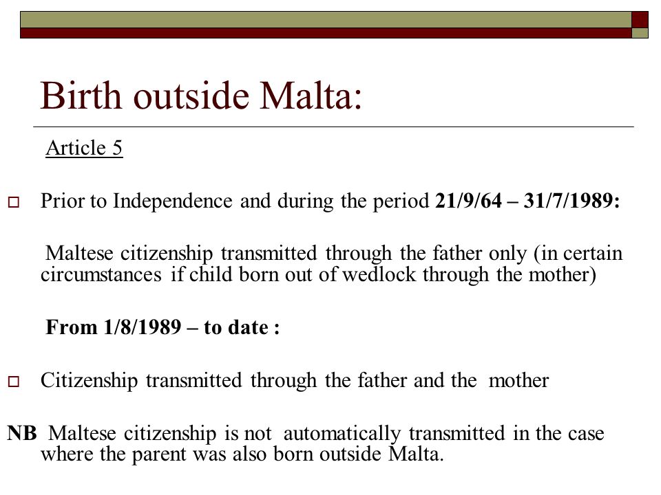 Birth outside Malta: Article 5  Prior to Independence and during the period 21/9/64 – 31/7/1989: Maltese citizenship transmitted through the father only (in certain circumstances if child born out of wedlock through the mother) From 1/8/1989 – to date :  Citizenship transmitted through the father and the mother NB Maltese citizenship is not automatically transmitted in the case where the parent was also born outside Malta.