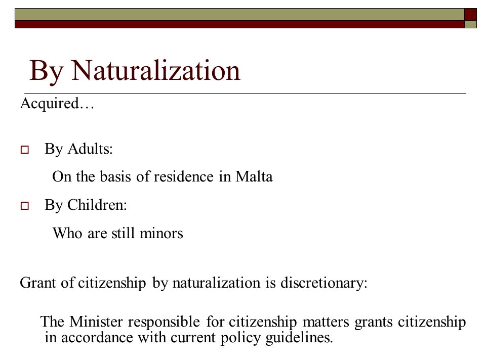 By Naturalization Acquired…  By Adults: On the basis of residence in Malta  By Children: Who are still minors Grant of citizenship by naturalization is discretionary: The Minister responsible for citizenship matters grants citizenship in accordance with current policy guidelines.
