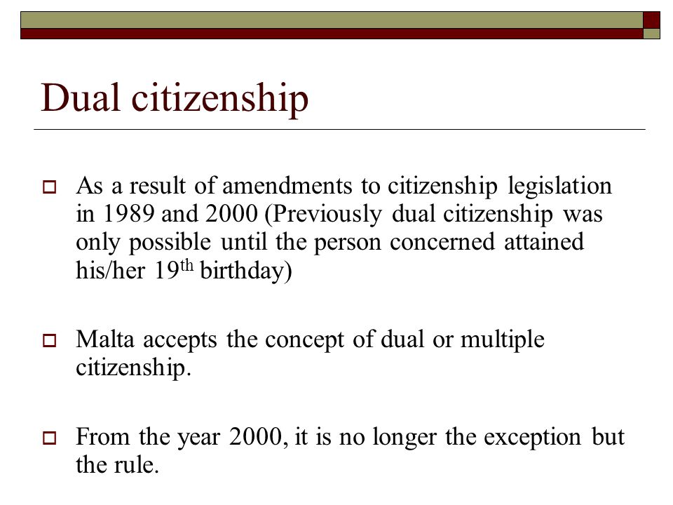 Dual citizenship  As a result of amendments to citizenship legislation in 1989 and 2000 (Previously dual citizenship was only possible until the person concerned attained his/her 19 th birthday)  Malta accepts the concept of dual or multiple citizenship.