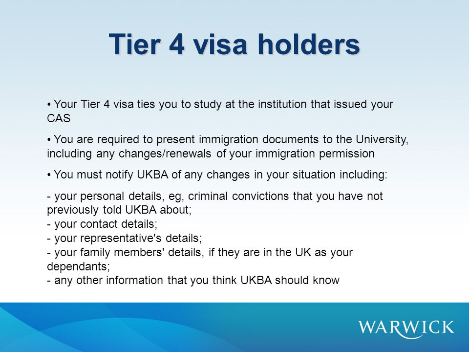 Tier 4 visa holders Your Tier 4 visa ties you to study at the institution that issued your CAS You are required to present immigration documents to the University, including any changes/renewals of your immigration permission You must notify UKBA of any changes in your situation including: - your personal details, eg, criminal convictions that you have not previously told UKBA about; - your contact details; - your representative s details; - your family members details, if they are in the UK as your dependants; - any other information that you think UKBA should know
