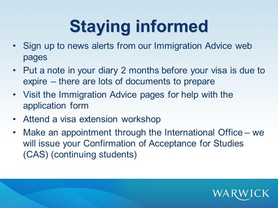 Staying informed Sign up to news alerts from our Immigration Advice web pages Put a note in your diary 2 months before your visa is due to expire – there are lots of documents to prepare Visit the Immigration Advice pages for help with the application form Attend a visa extension workshop Make an appointment through the International Office – we will issue your Confirmation of Acceptance for Studies (CAS) (continuing students)