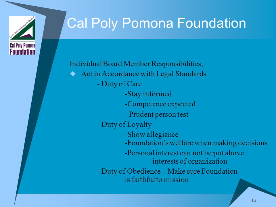 12 Cal Poly Pomona Foundation Individual Board Member Responsibilities;  Act in Accordance with Legal Standards - Duty of Care -Stay informed -Competence expected - Prudent person test - Duty of Loyalty -Show allegiance -Foundation’s welfare when making decisions -Personal interest can not be put above interests of organization - Duty of Obedience – Make sure Foundation is faithful to mission