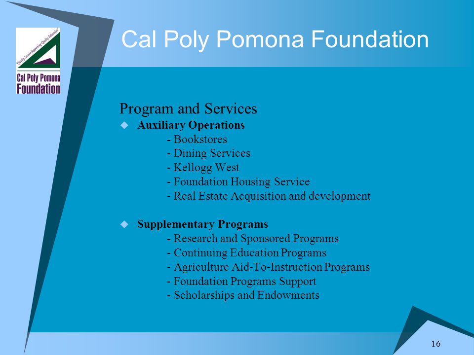 16 Cal Poly Pomona Foundation Program and Services  Auxiliary Operations - Bookstores - Dining Services - Kellogg West - Foundation Housing Service - Real Estate Acquisition and development  Supplementary Programs - Research and Sponsored Programs - Continuing Education Programs - Agriculture Aid-To-Instruction Programs - Foundation Programs Support - Scholarships and Endowments