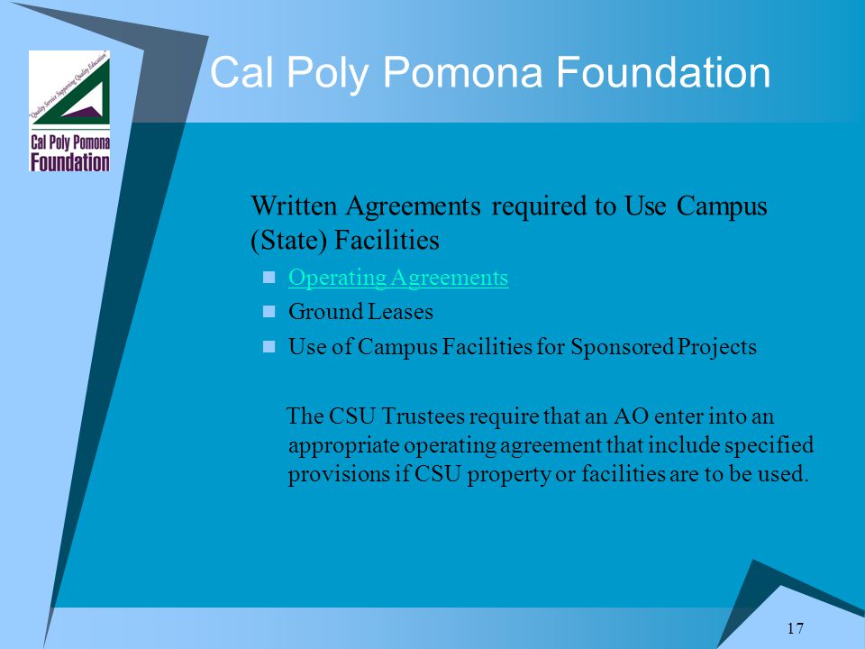 17 Cal Poly Pomona Foundation Written Agreements required to Use Campus (State) Facilities Operating Agreements Ground Leases Use of Campus Facilities for Sponsored Projects The CSU Trustees require that an AO enter into an appropriate operating agreement that include specified provisions if CSU property or facilities are to be used.