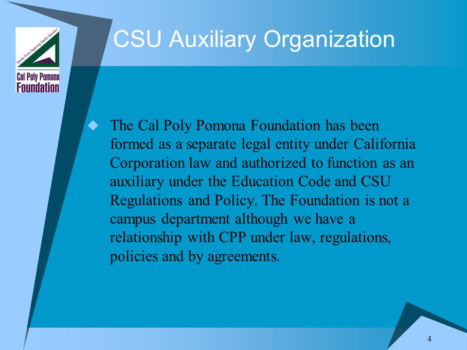4 CSU Auxiliary Organization  The Cal Poly Pomona Foundation has been formed as a separate legal entity under California Corporation law and authorized to function as an auxiliary under the Education Code and CSU Regulations and Policy.