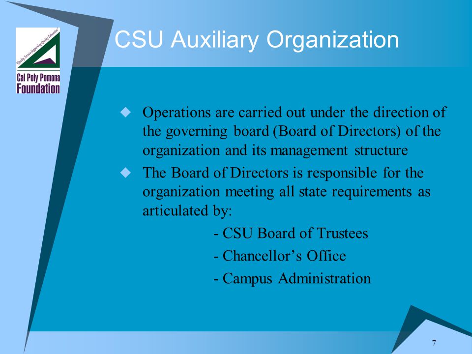 7 CSU Auxiliary Organization  Operations are carried out under the direction of the governing board (Board of Directors) of the organization and its management structure  The Board of Directors is responsible for the organization meeting all state requirements as articulated by: - CSU Board of Trustees - Chancellor’s Office - Campus Administration