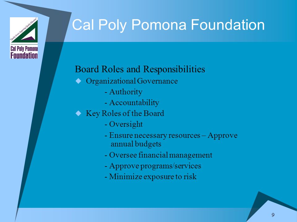 9 Cal Poly Pomona Foundation Board Roles and Responsibilities  Organizational Governance - Authority - Accountability  Key Roles of the Board - Oversight - Ensure necessary resources – Approve annual budgets - Oversee financial management - Approve programs/services - Minimize exposure to risk