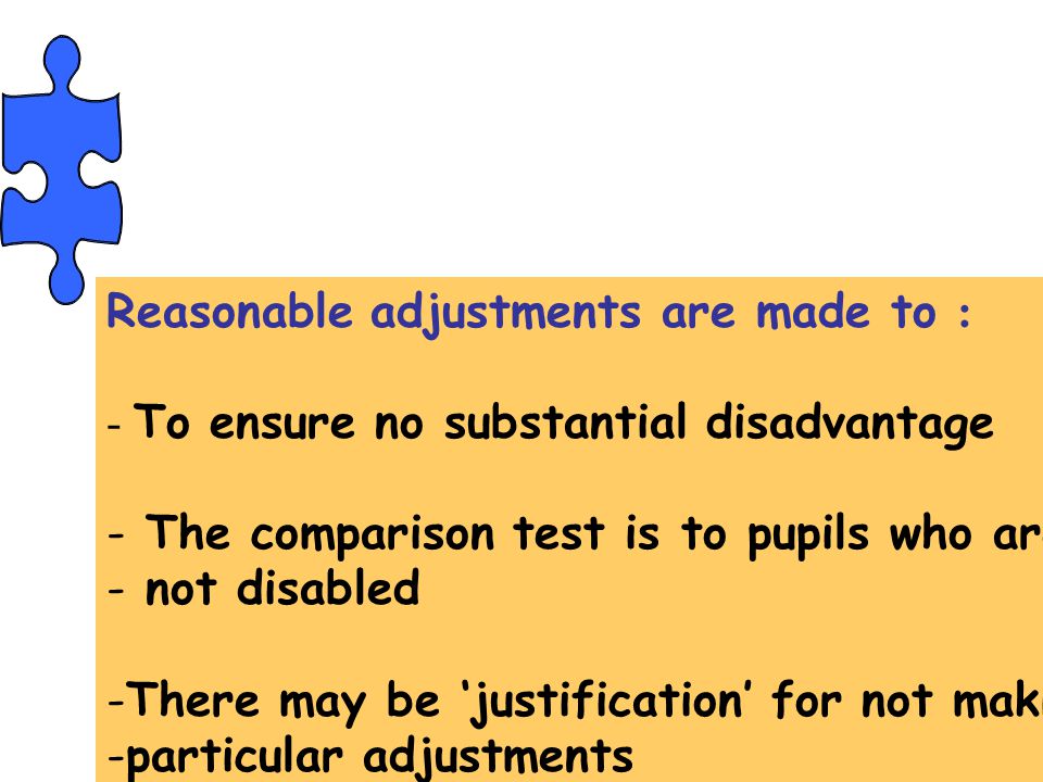 Reasonable adjustments are made to : - To ensure no substantial disadvantage - The comparison test is to pupils who are - not disabled -There may be ‘justification’ for not making -particular adjustments