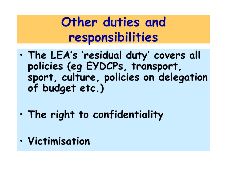 Other duties and responsibilities The LEA’s ‘residual duty’ covers all policies (eg EYDCPs, transport, sport, culture, policies on delegation of budget etc.) The right to confidentiality Victimisation