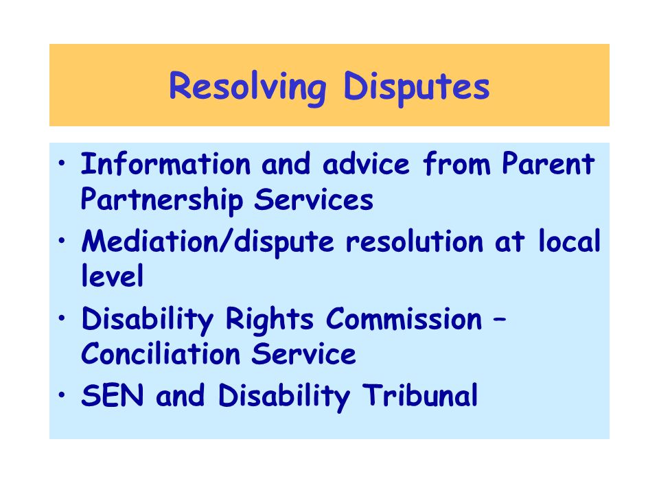 Resolving Disputes Information and advice from Parent Partnership Services Mediation/dispute resolution at local level Disability Rights Commission – Conciliation Service SEN and Disability Tribunal