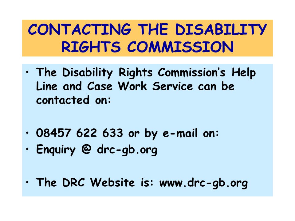 CONTACTING THE DISABILITY RIGHTS COMMISSION The Disability Rights Commission’s Help Line and Case Work Service can be contacted on: or by  on: drc-gb.org The DRC Website is: