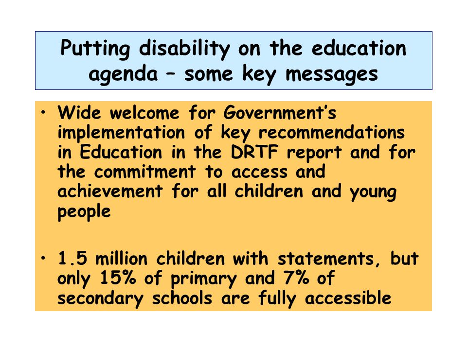Putting disability on the education agenda – some key messages Wide welcome for Government’s implementation of key recommendations in Education in the DRTF report and for the commitment to access and achievement for all children and young people 1.5 million children with statements, but only 15% of primary and 7% of secondary schools are fully accessible
