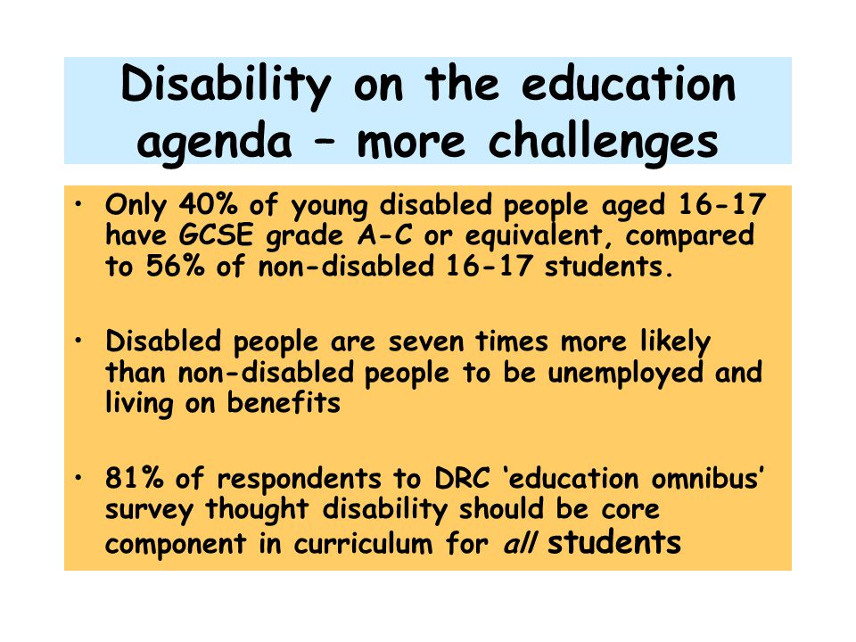 Disability on the education agenda – more challenges Only 40% of young disabled people aged have GCSE grade A-C or equivalent, compared to 56% of non-disabled students.