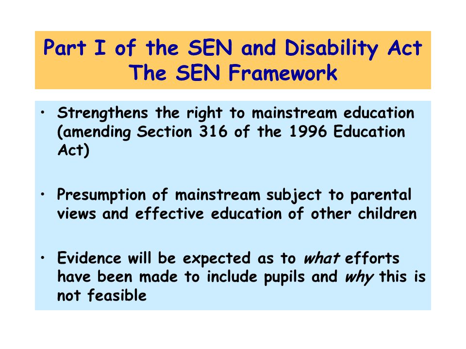 Part I of the SEN and Disability Act The SEN Framework Strengthens the right to mainstream education (amending Section 316 of the 1996 Education Act) Presumption of mainstream subject to parental views and effective education of other children Evidence will be expected as to what efforts have been made to include pupils and why this is not feasible
