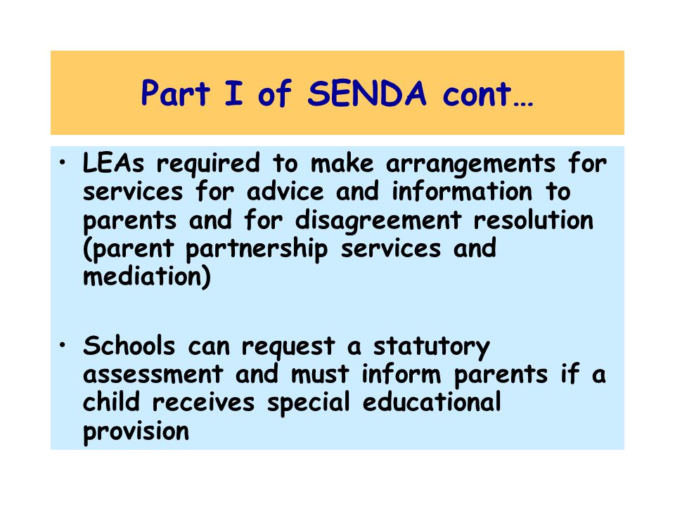 Part I of SENDA cont… LEAs required to make arrangements for services for advice and information to parents and for disagreement resolution (parent partnership services and mediation) Schools can request a statutory assessment and must inform parents if a child receives special educational provision