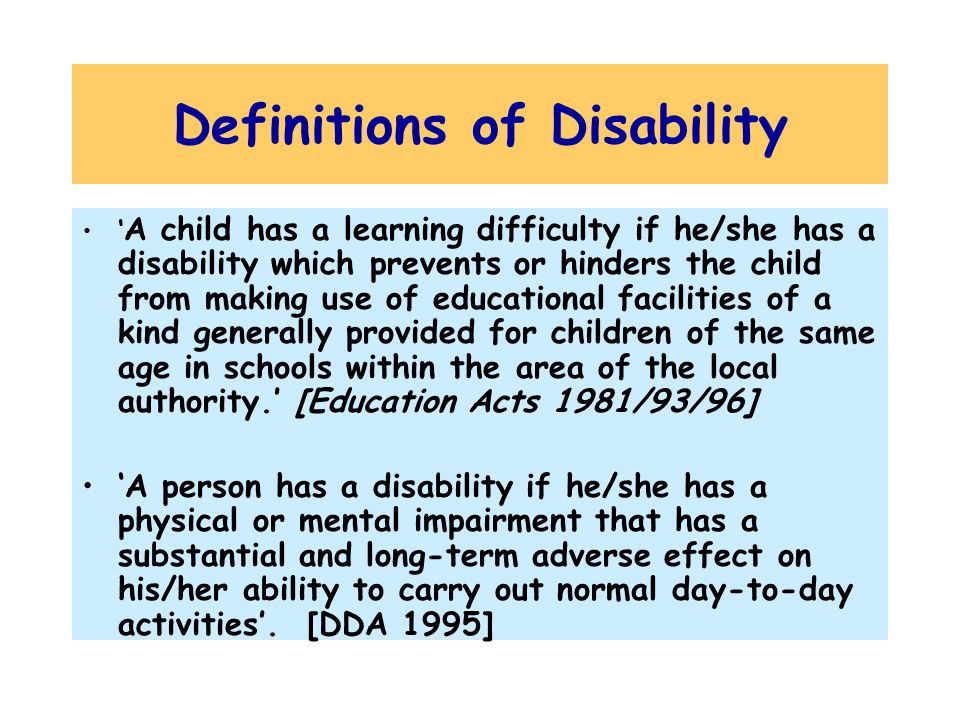 Definitions of Disability ‘ A child has a learning difficulty if he/she has a disability which prevents or hinders the child from making use of educational facilities of a kind generally provided for children of the same age in schools within the area of the local authority.’ [Education Acts 1981/93/96] ‘A person has a disability if he/she has a physical or mental impairment that has a substantial and long-term adverse effect on his/her ability to carry out normal day-to-day activities’.