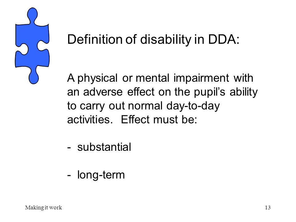 Making it work13 Definition of disability in DDA: A physical or mental impairment with an adverse effect on the pupil’s ability to carry out normal day-to-day activities.