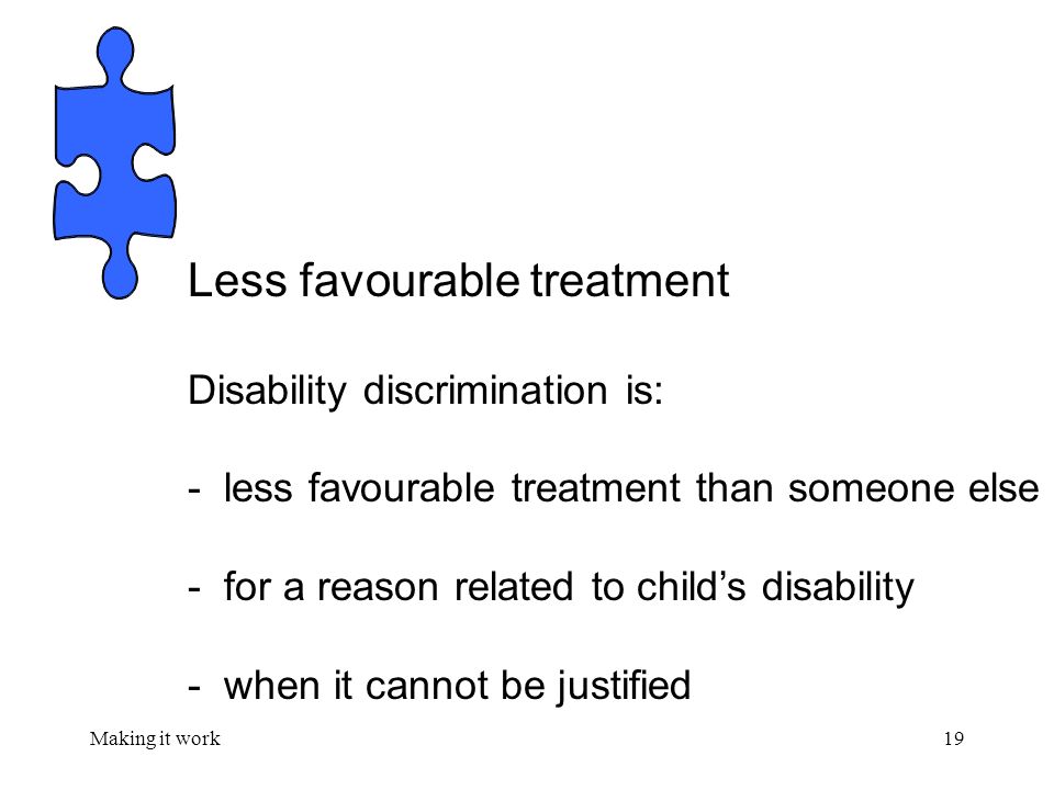 Making it work19 Less favourable treatment Disability discrimination is: - less favourable treatment than someone else - for a reason related to child’s disability - when it cannot be justified