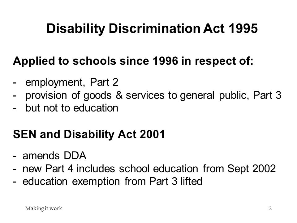 Making it work2 Disability Discrimination Act 1995 Applied to schools since 1996 in respect of: - employment, Part 2 - provision of goods & services to general public, Part 3 - but not to education SEN and Disability Act amends DDA - new Part 4 includes school education from Sept education exemption from Part 3 lifted