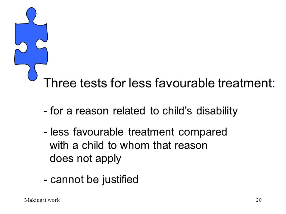 Making it work20 Three tests for less favourable treatment: - for a reason related to child’s disability - less favourable treatment compared with a child to whom that reason does not apply - cannot be justified