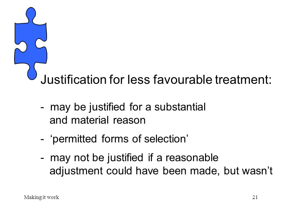 Making it work21 Justification for less favourable treatment: - may be justified for a substantial and material reason - ‘permitted forms of selection’ - may not be justified if a reasonable adjustment could have been made, but wasn’t