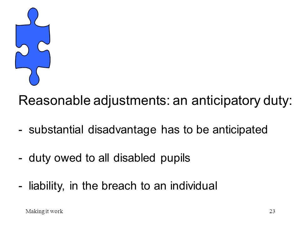 Making it work23 Reasonable adjustments: an anticipatory duty: - substantial disadvantage has to be anticipated - duty owed to all disabled pupils - liability, in the breach to an individual