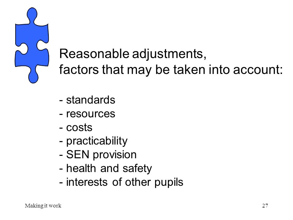 Making it work27 Reasonable adjustments, factors that may be taken into account: - standards - resources - costs - practicability - SEN provision - health and safety - interests of other pupils