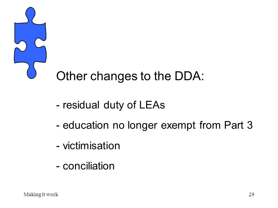 Making it work29 Other changes to the DDA: - residual duty of LEAs - education no longer exempt from Part 3 - victimisation - conciliation