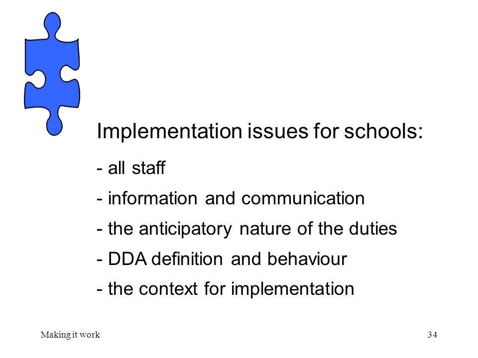 Making it work34 Implementation issues for schools: - all staff - information and communication - the anticipatory nature of the duties - DDA definition and behaviour - the context for implementation