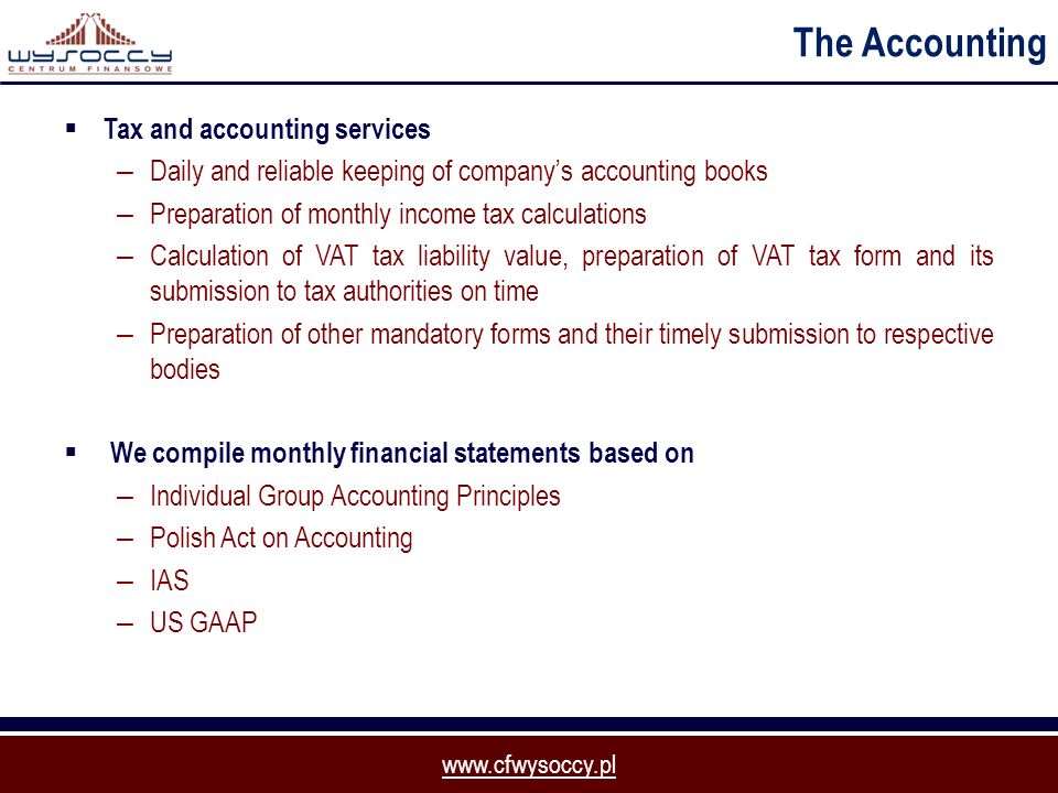 The Accounting  Tax and accounting services – Daily and reliable keeping of company’s accounting books – Preparation of monthly income tax calculations – Calculation of VAT tax liability value, preparation of VAT tax form and its submission to tax authorities on time – Preparation of other mandatory forms and their timely submission to respective bodies  We compile monthly financial statements based on – Individual Group Accounting Principles – Polish Act on Accounting – IAS – US GAAP