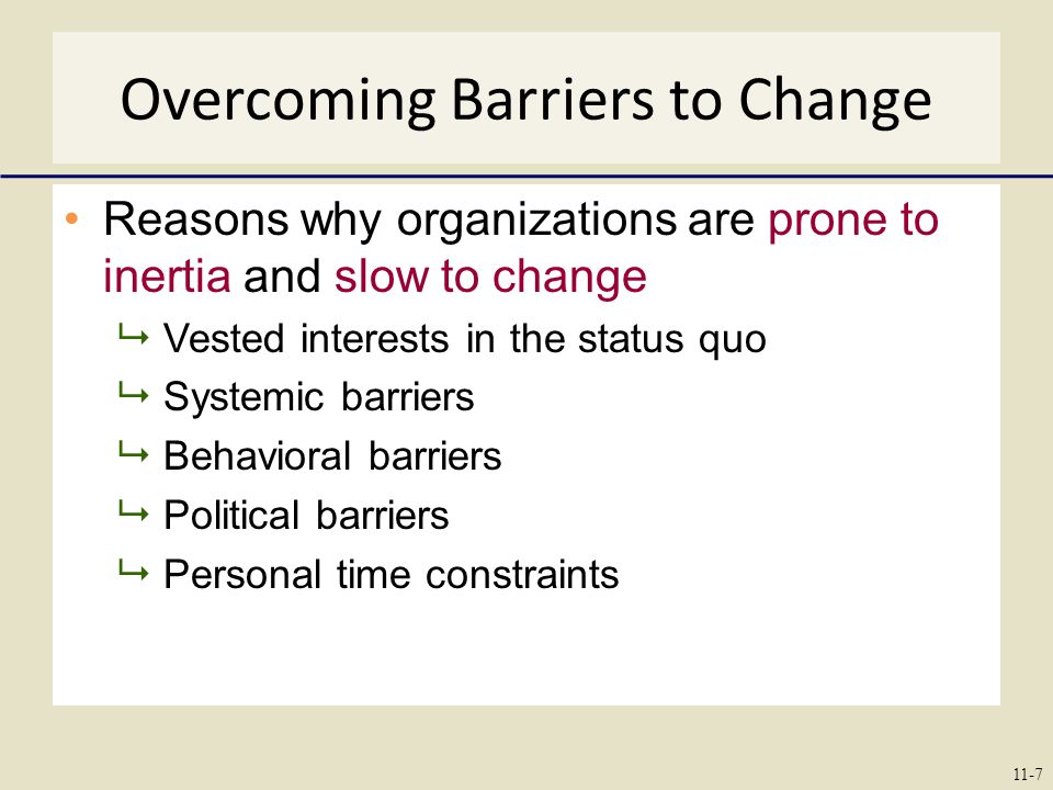 Overcoming Barriers to Change Reasons why organizations are prone to inertia and slow to change  Vested interests in the status quo  Systemic barriers  Behavioral barriers  Political barriers  Personal time constraints 11-7