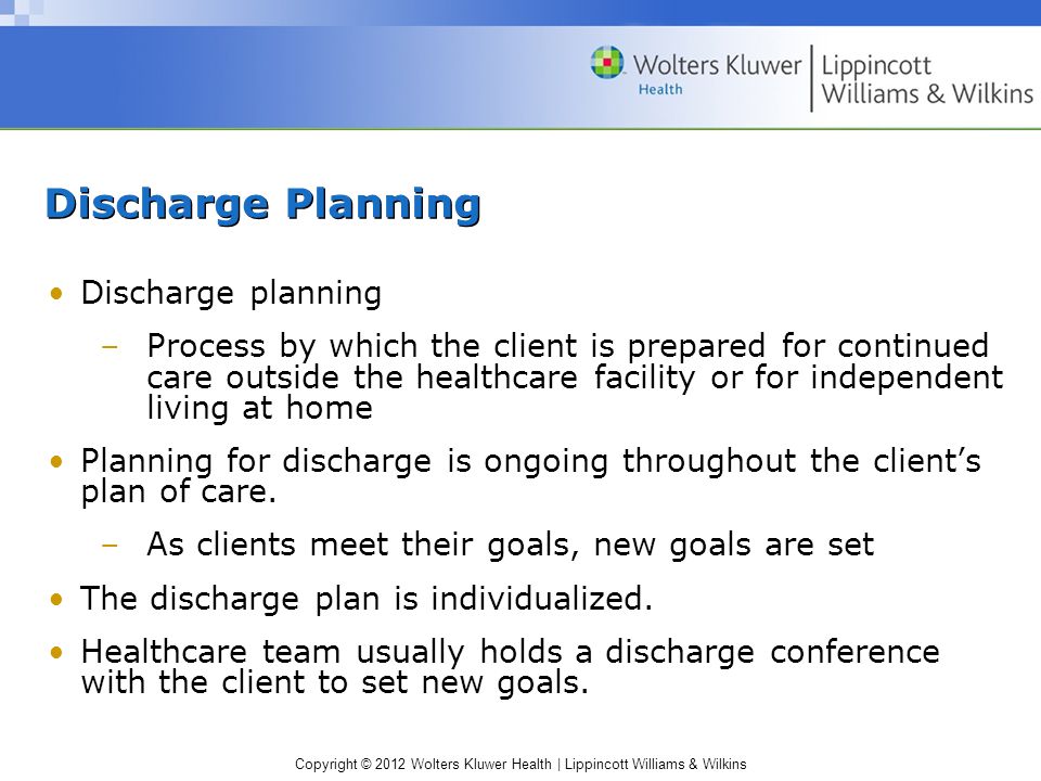 Copyright © 2012 Wolters Kluwer Health | Lippincott Williams & Wilkins Discharge Planning Discharge planning –Process by which the client is prepared for continued care outside the healthcare facility or for independent living at home Planning for discharge is ongoing throughout the client’s plan of care.