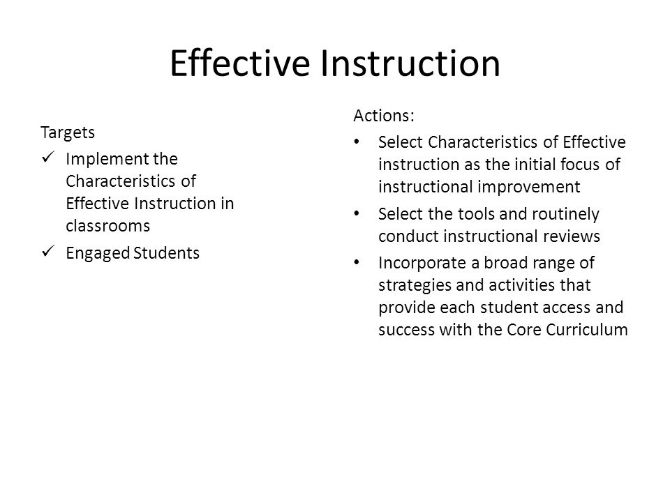 17 Effective Instruction Targets Implement the Characteristics of Effective Instruction in classrooms Engaged Students Actions: Select Characteristics of Effective instruction as the initial focus of instructional improvement Select the tools and routinely conduct instructional reviews Incorporate a broad range of strategies and activities that provide each student access and success with the Core Curriculum