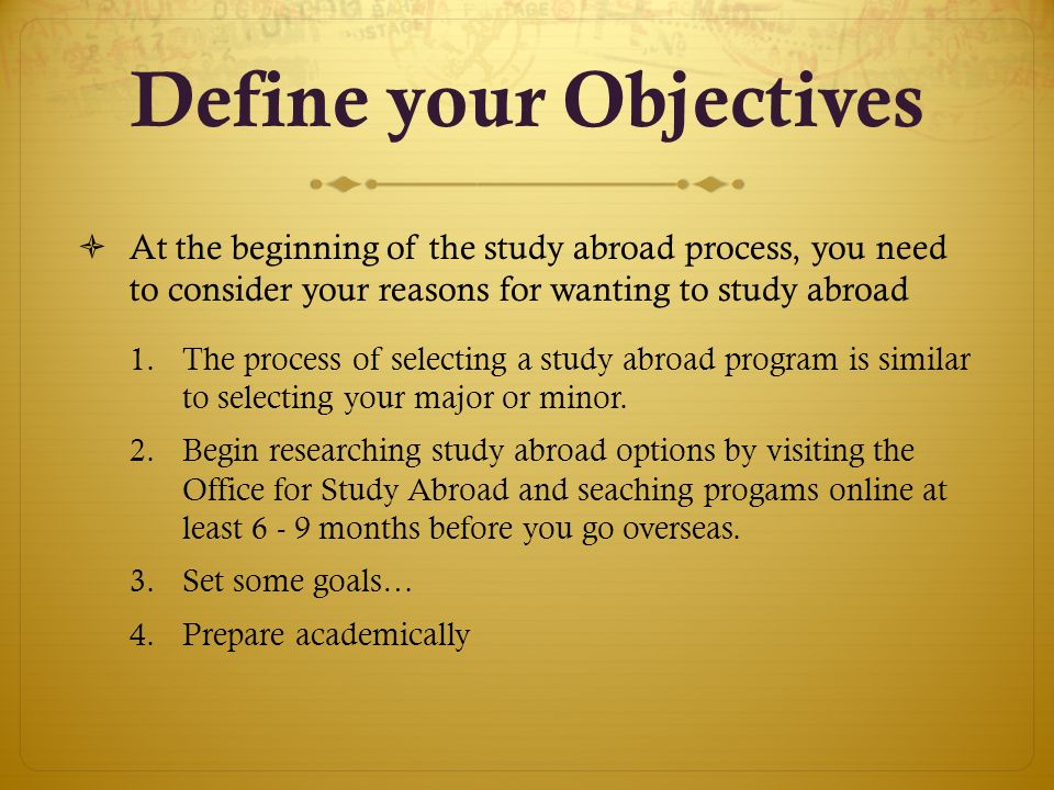 Define your Objectives  At the beginning of the study abroad process, you need to consider your reasons for wanting to study abroad 1.The process of selecting a study abroad program is similar to selecting your major or minor.