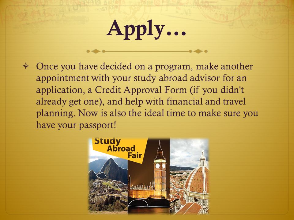 Apply…  Once you have decided on a program, make another appointment with your study abroad advisor for an application, a Credit Approval Form (if you didn t already get one), and help with financial and travel planning.