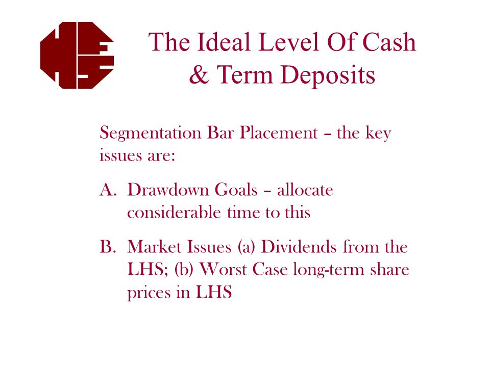 The Ideal Level Of Cash & Term Deposits Segmentation Bar Placement – the key issues are: A.Drawdown Goals – allocate considerable time to this B.Market Issues (a) Dividends from the LHS; (b) Worst Case long-term share prices in LHS