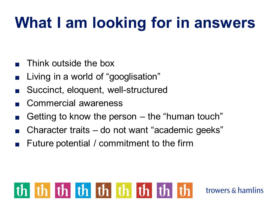 What I am looking for in answers ■ Think outside the box ■ Living in a world of googlisation ■ Succinct, eloquent, well-structured ■ Commercial awareness ■ Getting to know the person – the human touch ■ Character traits – do not want academic geeks ■ Future potential / commitment to the firm