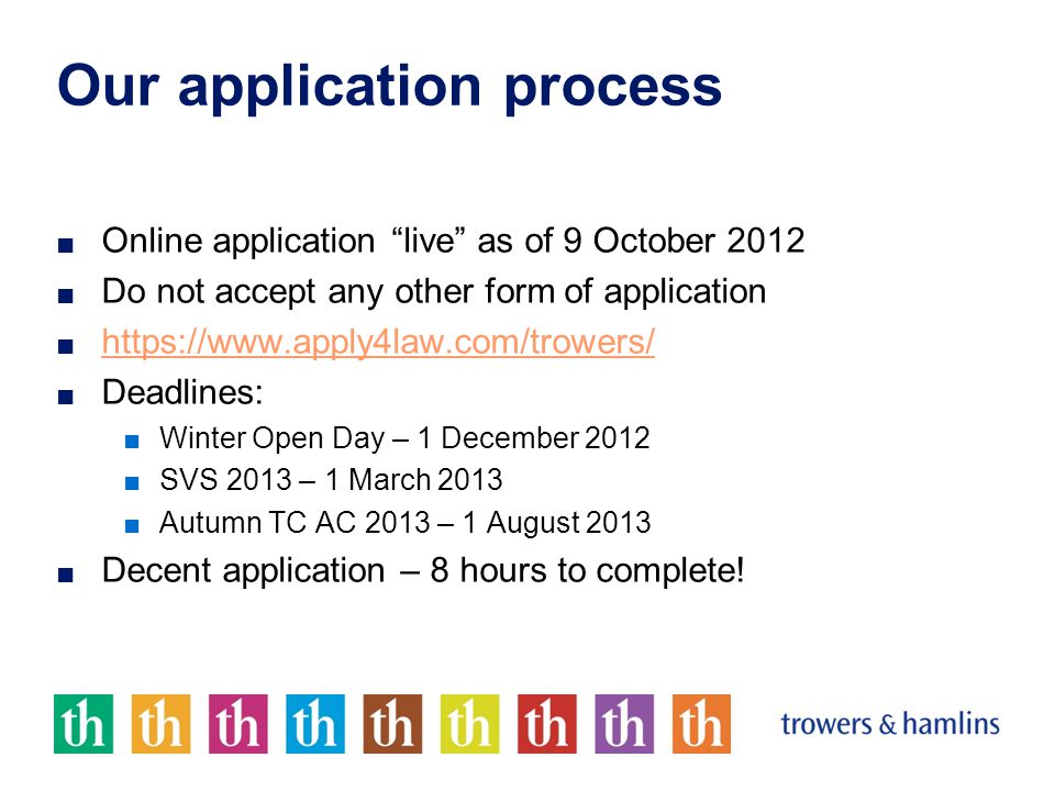 Our application process ■ Online application live as of 9 October 2012 ■ Do not accept any other form of application ■     ■ Deadlines: ■Winter Open Day – 1 December 2012 ■SVS 2013 – 1 March 2013 ■Autumn TC AC 2013 – 1 August 2013 ■ Decent application – 8 hours to complete!