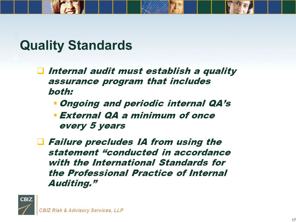 CBIZ Risk & Advisory Services, LLP Quality Standards  Internal audit must establish a quality assurance program that includes both:  Ongoing and periodic internal QA’s  External QA a minimum of once every 5 years  Failure precludes IA from using the statement conducted in accordance with the International Standards for the Professional Practice of Internal Auditing. 17