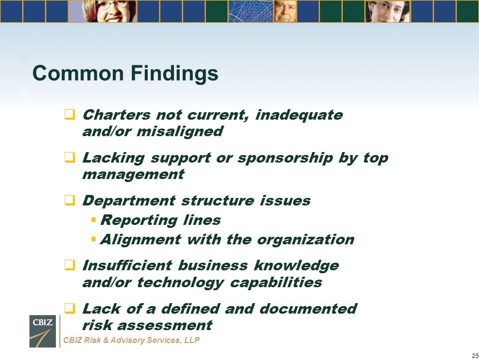 CBIZ Risk & Advisory Services, LLP Common Findings  Charters not current, inadequate and/or misaligned  Lacking support or sponsorship by top management  Department structure issues  Reporting lines  Alignment with the organization  Insufficient business knowledge and/or technology capabilities  Lack of a defined and documented risk assessment 25