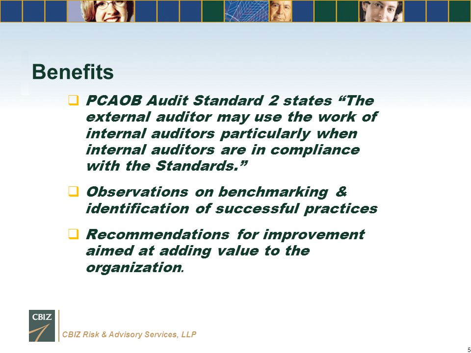 CBIZ Risk & Advisory Services, LLP Benefits  PCAOB Audit Standard 2 states The external auditor may use the work of internal auditors particularly when internal auditors are in compliance with the Standards.  Observations on benchmarking & identification of successful practices  Recommendations for improvement aimed at adding value to the organization.
