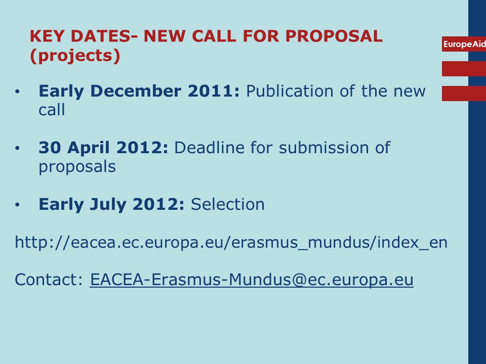 EuropeAid KEY DATES- NEW CALL FOR PROPOSAL (projects) Early December 2011: Publication of the new call 30 April 2012: Deadline for submission of proposals Early July 2012: Selection   eacea.ec.europa.eu/erasmus_mundus/index_en Contact: