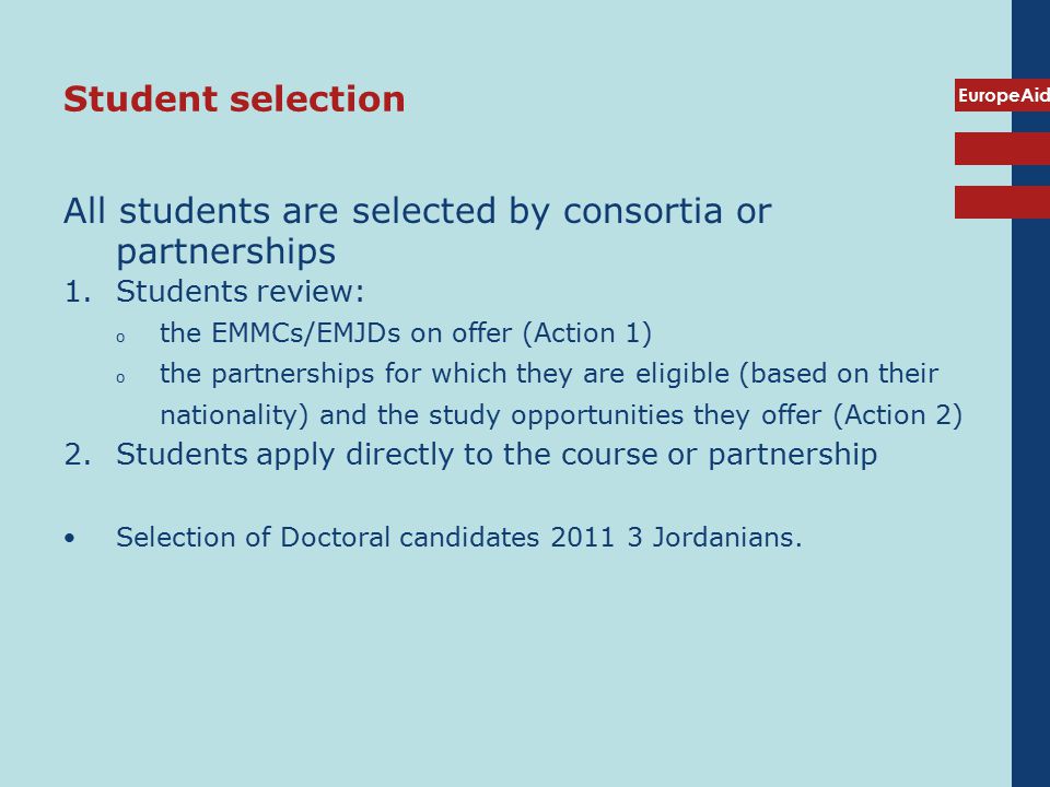 EuropeAid Student selection All students are selected by consortia or partnerships 1.Students review: o the EMMCs/EMJDs on offer (Action 1) o the partnerships for which they are eligible (based on their nationality) and the study opportunities they offer (Action 2) 2.Students apply directly to the course or partnership Selection of Doctoral candidates Jordanians.
