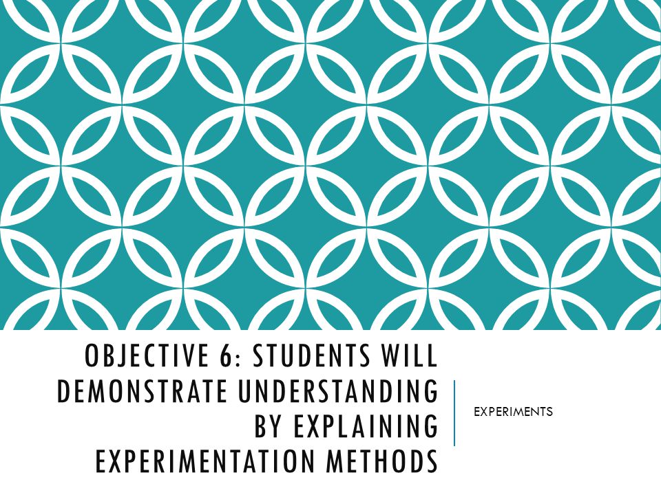 OBJECTIVE 6: STUDENTS WILL DEMONSTRATE UNDERSTANDING BY EXPLAINING EXPERIMENTATION METHODS EXPERIMENTS