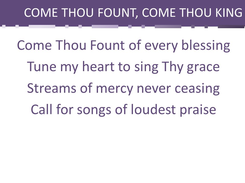 COME THOU FOUNT, COME THOU KING Come Thou Fount of every blessing Tune my heart to sing Thy grace Streams of mercy never ceasing Call for songs of loudest praise