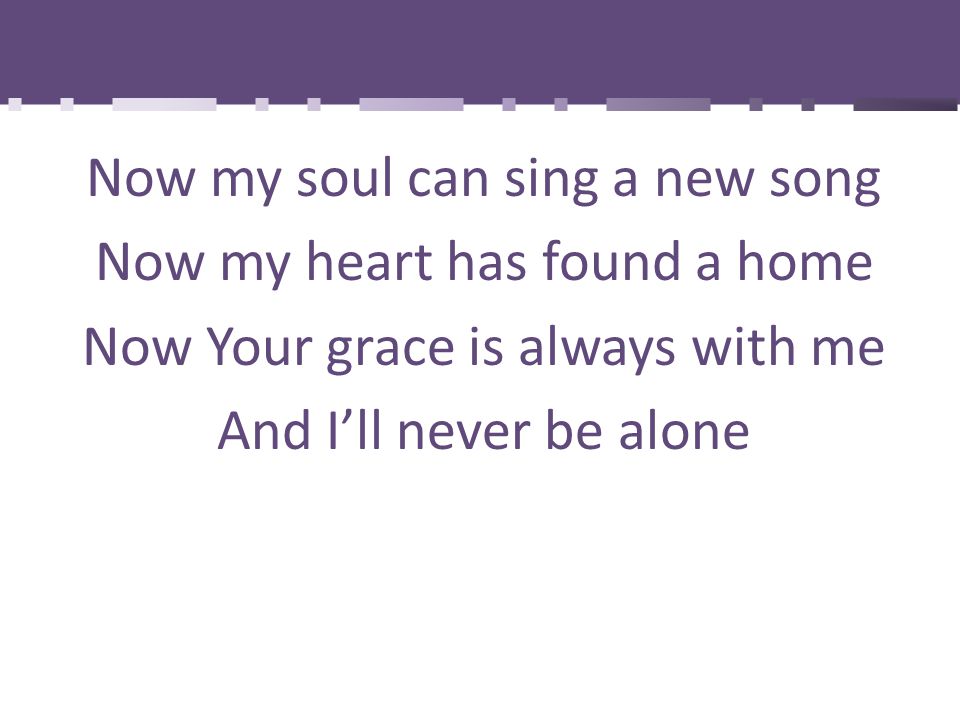 Now my soul can sing a new song Now my heart has found a home Now Your grace is always with me And I’ll never be alone