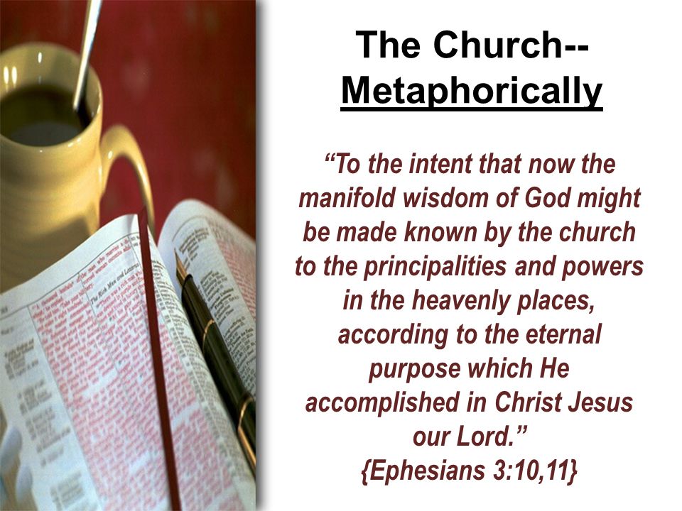 The Church-- Metaphorically To the intent that now the manifold wisdom of God might be made known by the church to the principalities and powers in the heavenly places, according to the eternal purpose which He accomplished in Christ Jesus our Lord. {Ephesians 3:10,11}