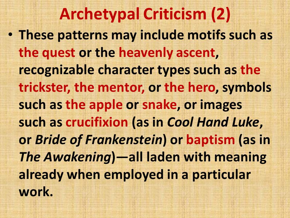 Archetypal Criticism (2) These patterns may include motifs such as the quest or the heavenly ascent, recognizable character types such as the trickster, the mentor, or the hero, symbols such as the apple or snake, or images such as crucifixion (as in Cool Hand Luke, or Bride of Frankenstein) or baptism (as in The Awakening)—all laden with meaning already when employed in a particular work.