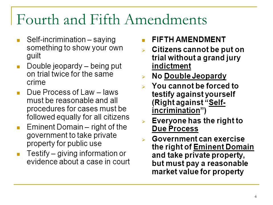 4 Fourth and Fifth Amendments Self-incrimination – saying something to show your own guilt Double jeopardy – being put on trial twice for the same crime Due Process of Law – laws must be reasonable and all procedures for cases must be followed equally for all citizens Eminent Domain – right of the government to take private property for public use Testify – giving information or evidence about a case in court FIFTH AMENDMENT  Citizens cannot be put on trial without a grand jury indictment  No Double Jeopardy  You cannot be forced to testify against yourself (Right against Self- incrimination )  Everyone has the right to Due Process  Government can exercise the right of Eminent Domain and take private property, but must pay a reasonable market value for property