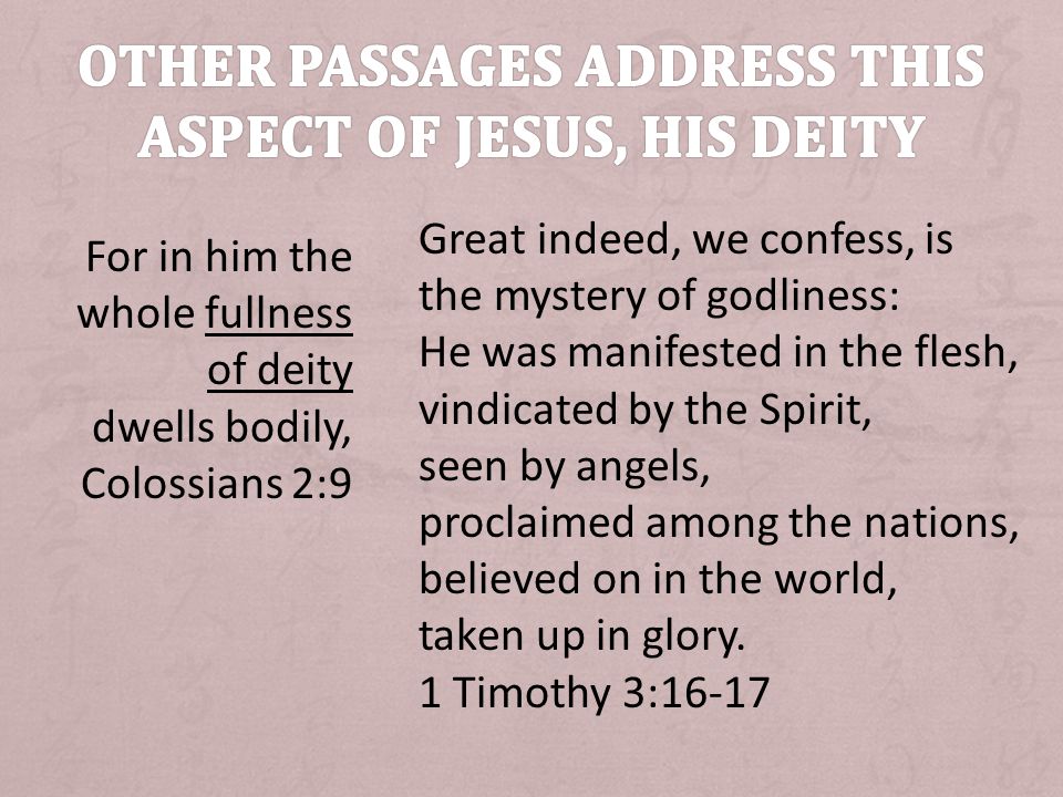 For in him the whole fullness of deity dwells bodily, Colossians 2:9 Great indeed, we confess, is the mystery of godliness: He was manifested in the flesh, vindicated by the Spirit, seen by angels, proclaimed among the nations, believed on in the world, taken up in glory.